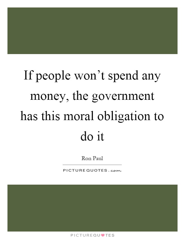 If people won't spend any money, the government has this moral obligation to do it Picture Quote #1