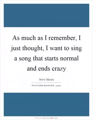 As much as I remember, I just thought, I want to sing a song that starts normal and ends crazy Picture Quote #1