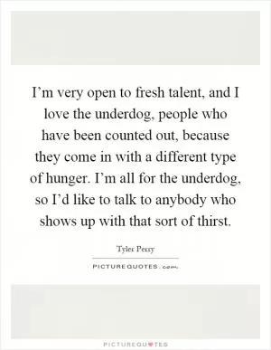 I’m very open to fresh talent, and I love the underdog, people who have been counted out, because they come in with a different type of hunger. I’m all for the underdog, so I’d like to talk to anybody who shows up with that sort of thirst Picture Quote #1