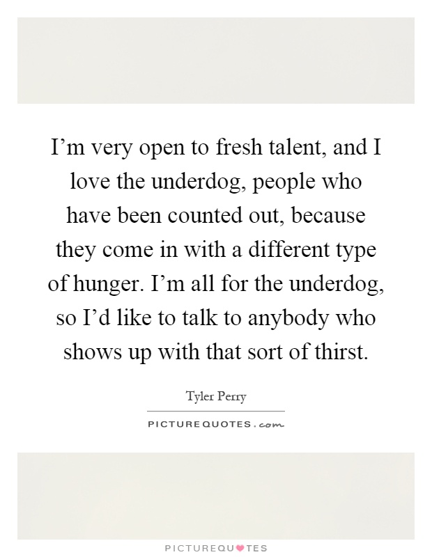 I'm very open to fresh talent, and I love the underdog, people who have been counted out, because they come in with a different type of hunger. I'm all for the underdog, so I'd like to talk to anybody who shows up with that sort of thirst Picture Quote #1