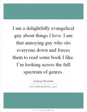 I am a delightfully evangelical guy about things I love. I am that annoying guy who sits everyone down and forces them to read some book I like. I’m looking across the full spectrum of genres Picture Quote #1