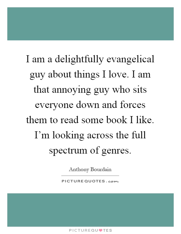 I am a delightfully evangelical guy about things I love. I am that annoying guy who sits everyone down and forces them to read some book I like. I'm looking across the full spectrum of genres Picture Quote #1