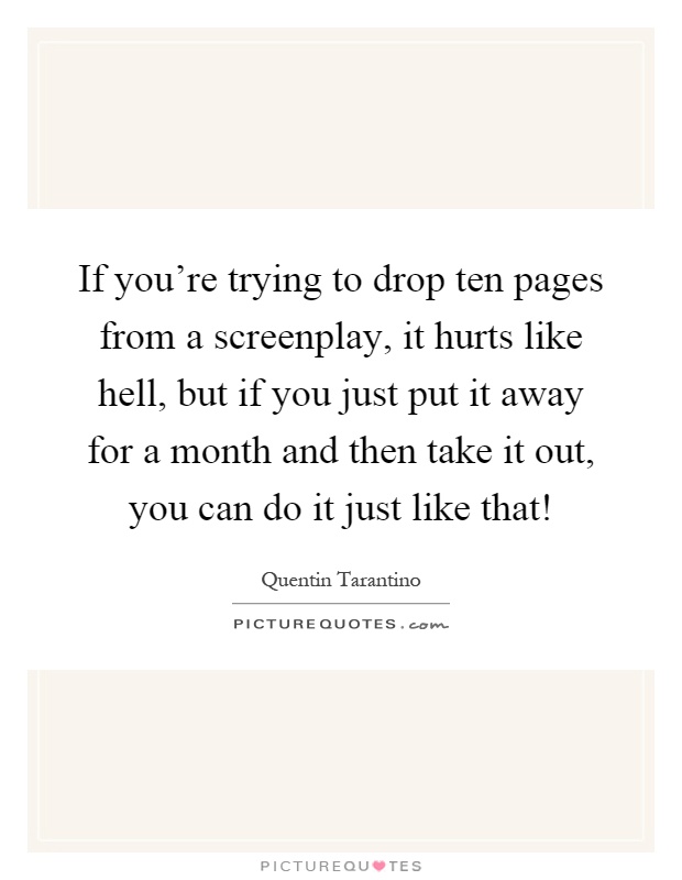 If you're trying to drop ten pages from a screenplay, it hurts like hell, but if you just put it away for a month and then take it out, you can do it just like that! Picture Quote #1