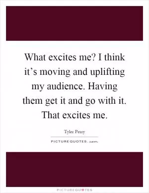 What excites me? I think it’s moving and uplifting my audience. Having them get it and go with it. That excites me Picture Quote #1