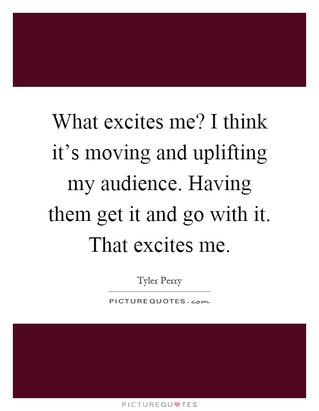 What excites me? I think it's moving and uplifting my audience. Having them get it and go with it. That excites me Picture Quote #1
