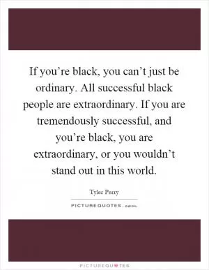 If you’re black, you can’t just be ordinary. All successful black people are extraordinary. If you are tremendously successful, and you’re black, you are extraordinary, or you wouldn’t stand out in this world Picture Quote #1