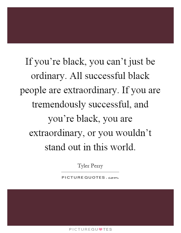 If you're black, you can't just be ordinary. All successful black people are extraordinary. If you are tremendously successful, and you're black, you are extraordinary, or you wouldn't stand out in this world Picture Quote #1