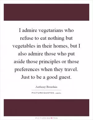 I admire vegetarians who refuse to eat nothing but vegetables in their homes, but I also admire those who put aside those principles or those preferences when they travel. Just to be a good guest Picture Quote #1