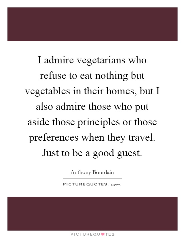 I admire vegetarians who refuse to eat nothing but vegetables in their homes, but I also admire those who put aside those principles or those preferences when they travel. Just to be a good guest Picture Quote #1