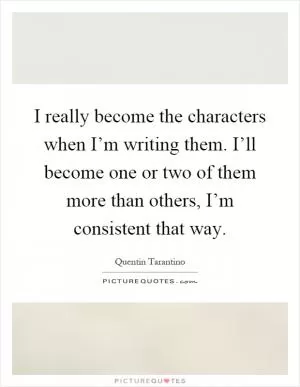 I really become the characters when I’m writing them. I’ll become one or two of them more than others, I’m consistent that way Picture Quote #1