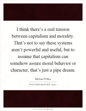 I think there’s a real tension between capitalism and morality. That’s not to say these systems aren’t powerful and useful, but to assume that capitalism can somehow assure moral behavior or character, that’s just a pipe dream Picture Quote #1