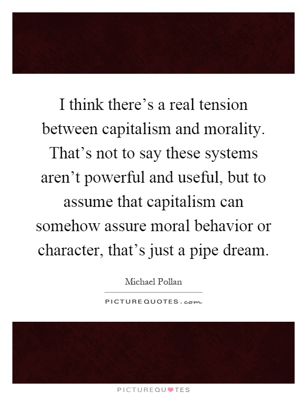 I think there's a real tension between capitalism and morality. That's not to say these systems aren't powerful and useful, but to assume that capitalism can somehow assure moral behavior or character, that's just a pipe dream Picture Quote #1