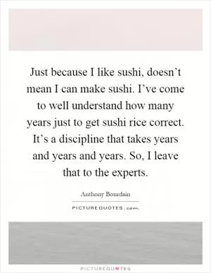 Just because I like sushi, doesn’t mean I can make sushi. I’ve come to well understand how many years just to get sushi rice correct. It’s a discipline that takes years and years and years. So, I leave that to the experts Picture Quote #1