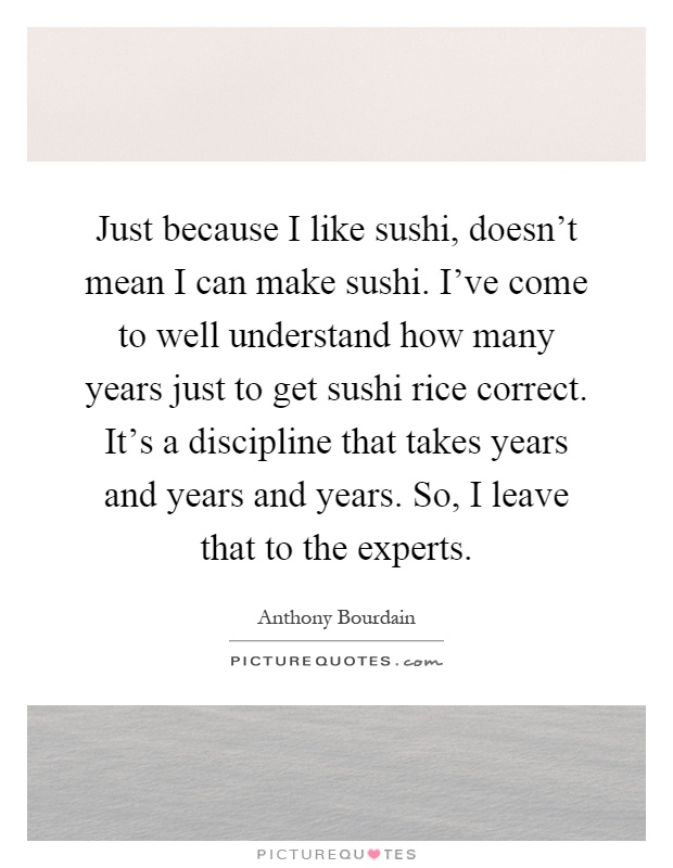 Just because I like sushi, doesn't mean I can make sushi. I've come to well understand how many years just to get sushi rice correct. It's a discipline that takes years and years and years. So, I leave that to the experts Picture Quote #1