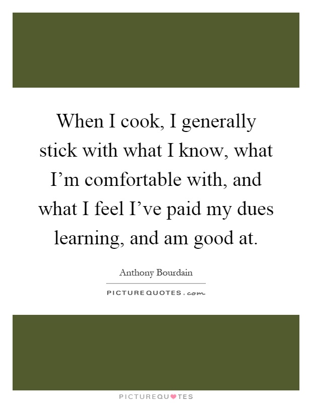 When I cook, I generally stick with what I know, what I'm comfortable with, and what I feel I've paid my dues learning, and am good at Picture Quote #1