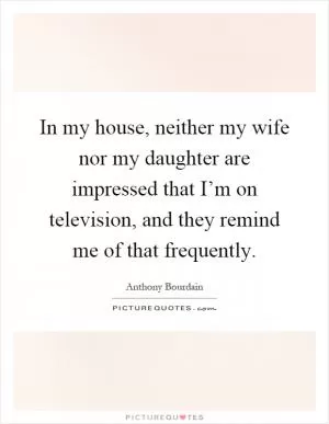 In my house, neither my wife nor my daughter are impressed that I’m on television, and they remind me of that frequently Picture Quote #1