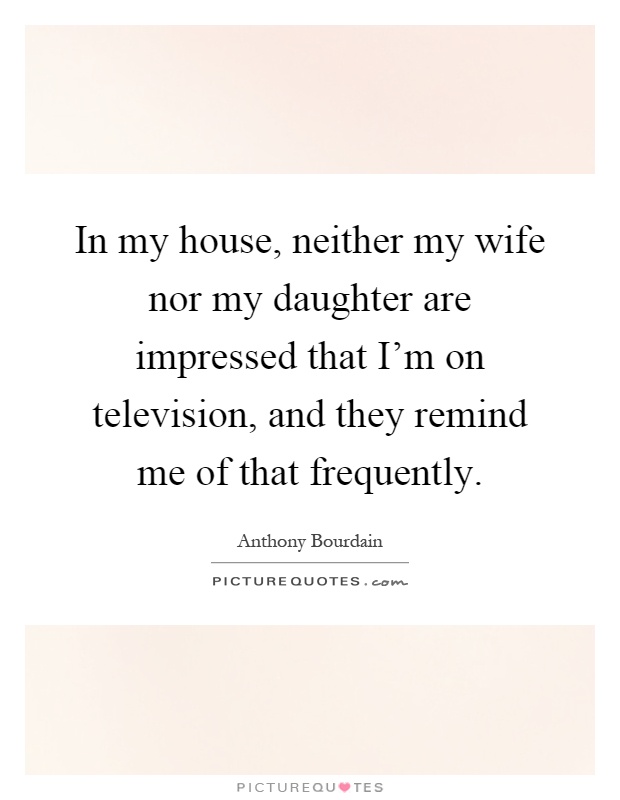 In my house, neither my wife nor my daughter are impressed that I'm on television, and they remind me of that frequently Picture Quote #1