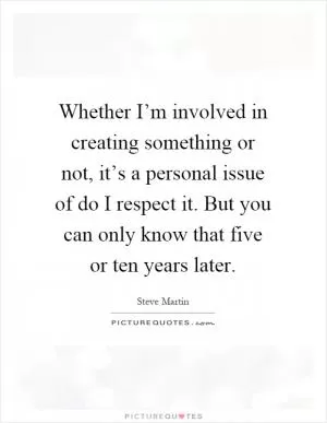 Whether I’m involved in creating something or not, it’s a personal issue of do I respect it. But you can only know that five or ten years later Picture Quote #1
