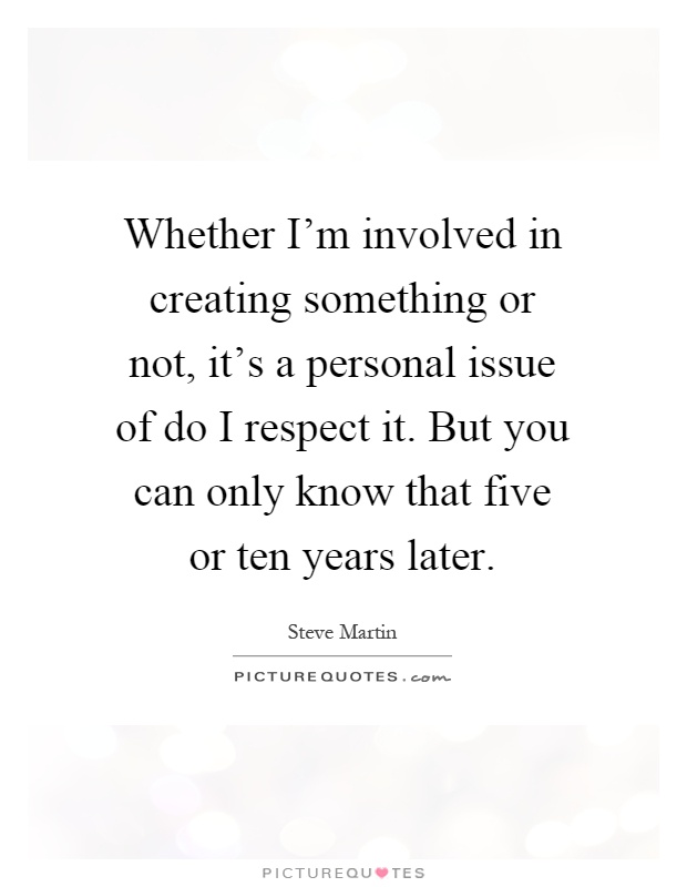 Whether I'm involved in creating something or not, it's a personal issue of do I respect it. But you can only know that five or ten years later Picture Quote #1