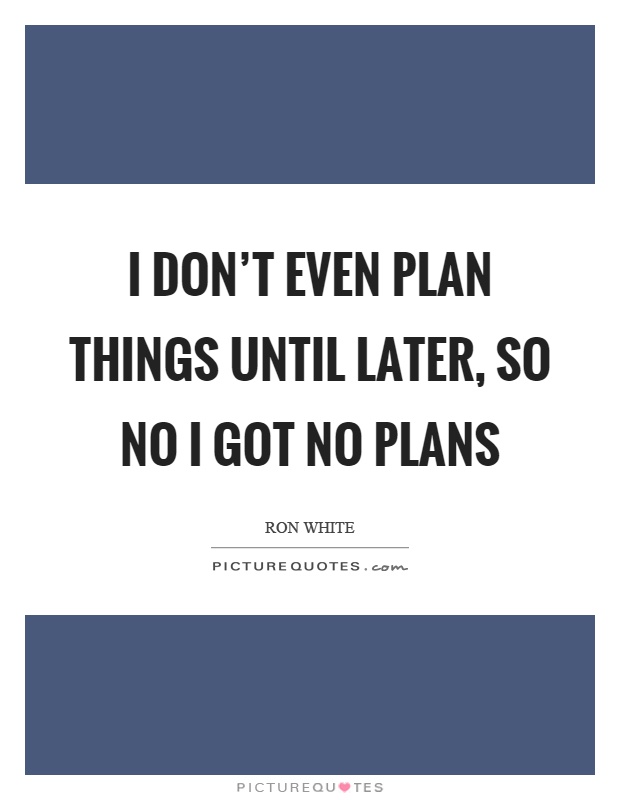 I don't even plan things until later, so no I got no plans Picture Quote #1