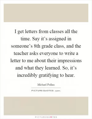 I get letters from classes all the time. Say it’s assigned in someone’s 8th grade class, and the teacher asks everyone to write a letter to me about their impressions and what they learned. So, it’s incredibly gratifying to hear Picture Quote #1