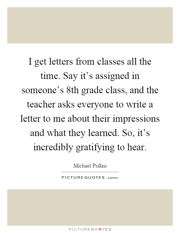 I get letters from classes all the time. Say it's assigned in someone's 8th grade class, and the teacher asks everyone to write a letter to me about their impressions and what they learned. So, it's incredibly gratifying to hear Picture Quote #1