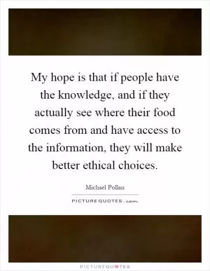 My hope is that if people have the knowledge, and if they actually see where their food comes from and have access to the information, they will make better ethical choices Picture Quote #1