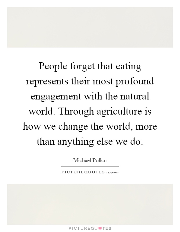 People forget that eating represents their most profound engagement with the natural world. Through agriculture is how we change the world, more than anything else we do Picture Quote #1