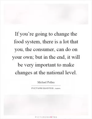 If you’re going to change the food system, there is a lot that you, the consumer, can do on your own; but in the end, it will be very important to make changes at the national level Picture Quote #1
