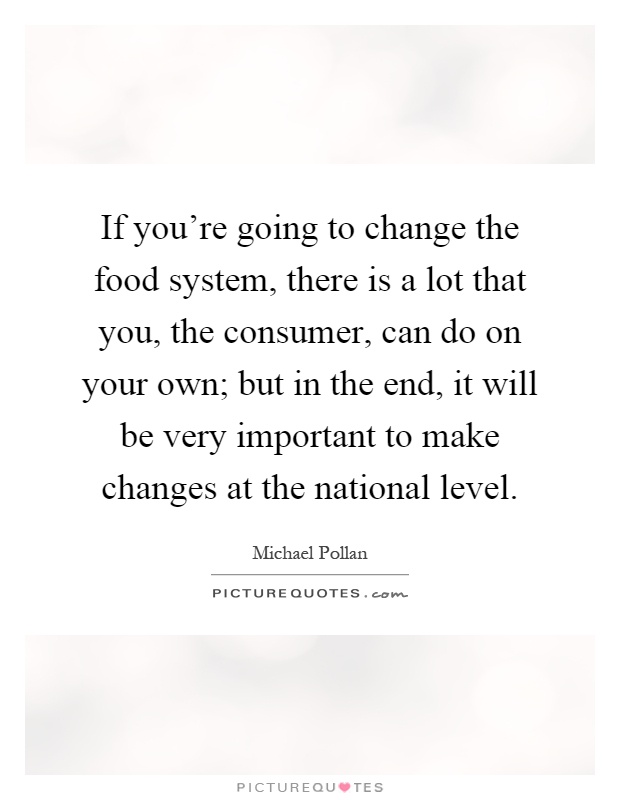 If you're going to change the food system, there is a lot that you, the consumer, can do on your own; but in the end, it will be very important to make changes at the national level Picture Quote #1
