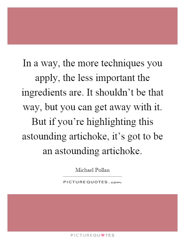In a way, the more techniques you apply, the less important the ingredients are. It shouldn't be that way, but you can get away with it. But if you're highlighting this astounding artichoke, it's got to be an astounding artichoke Picture Quote #1