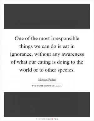 One of the most irresponsible things we can do is eat in ignorance, without any awareness of what our eating is doing to the world or to other species Picture Quote #1