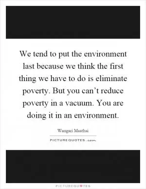 We tend to put the environment last because we think the first thing we have to do is eliminate poverty. But you can’t reduce poverty in a vacuum. You are doing it in an environment Picture Quote #1