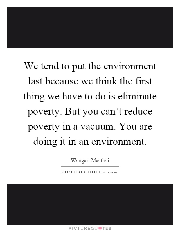We tend to put the environment last because we think the first thing we have to do is eliminate poverty. But you can't reduce poverty in a vacuum. You are doing it in an environment Picture Quote #1