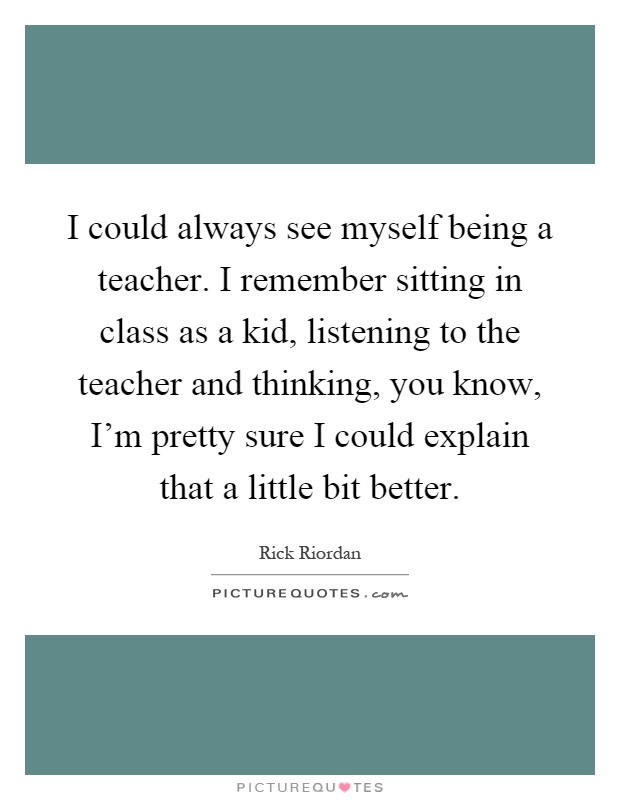 I could always see myself being a teacher. I remember sitting in class as a kid, listening to the teacher and thinking, you know, I'm pretty sure I could explain that a little bit better Picture Quote #1