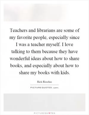 Teachers and librarians are some of my favorite people, especially since I was a teacher myself. I love talking to them because they have wonderful ideas about how to share books, and especially about how to share my books with kids Picture Quote #1