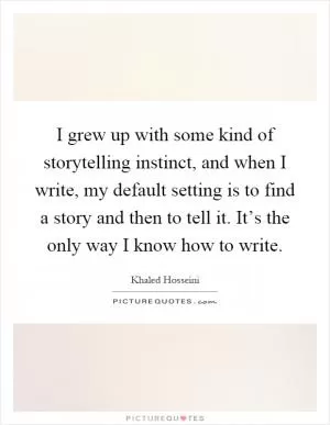 I grew up with some kind of storytelling instinct, and when I write, my default setting is to find a story and then to tell it. It’s the only way I know how to write Picture Quote #1