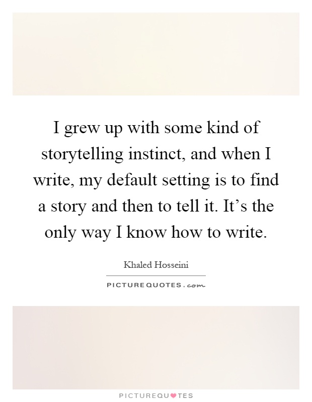 I grew up with some kind of storytelling instinct, and when I write, my default setting is to find a story and then to tell it. It's the only way I know how to write Picture Quote #1