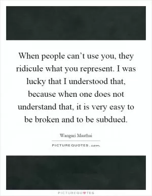 When people can’t use you, they ridicule what you represent. I was lucky that I understood that, because when one does not understand that, it is very easy to be broken and to be subdued Picture Quote #1
