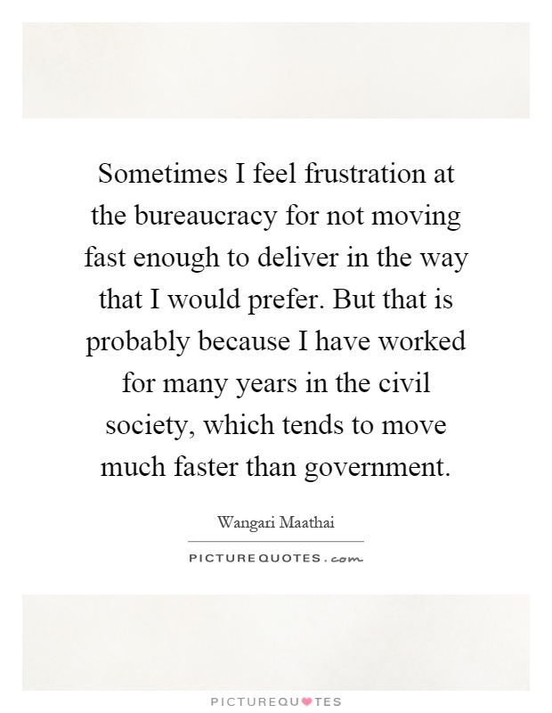 Sometimes I feel frustration at the bureaucracy for not moving fast enough to deliver in the way that I would prefer. But that is probably because I have worked for many years in the civil society, which tends to move much faster than government Picture Quote #1