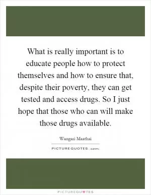 What is really important is to educate people how to protect themselves and how to ensure that, despite their poverty, they can get tested and access drugs. So I just hope that those who can will make those drugs available Picture Quote #1