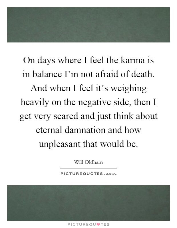 On days where I feel the karma is in balance I'm not afraid of death. And when I feel it's weighing heavily on the negative side, then I get very scared and just think about eternal damnation and how unpleasant that would be Picture Quote #1