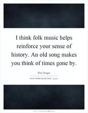 I think folk music helps reinforce your sense of history. An old song makes you think of times gone by Picture Quote #1