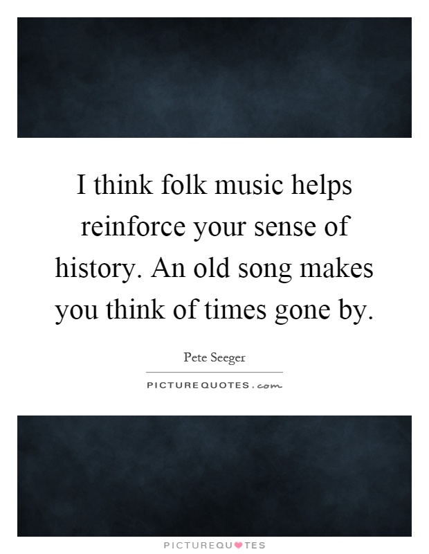 I think folk music helps reinforce your sense of history. An old song makes you think of times gone by Picture Quote #1