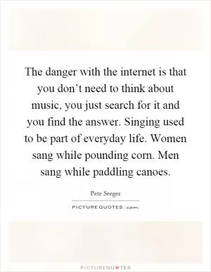 The danger with the internet is that you don’t need to think about music, you just search for it and you find the answer. Singing used to be part of everyday life. Women sang while pounding corn. Men sang while paddling canoes Picture Quote #1