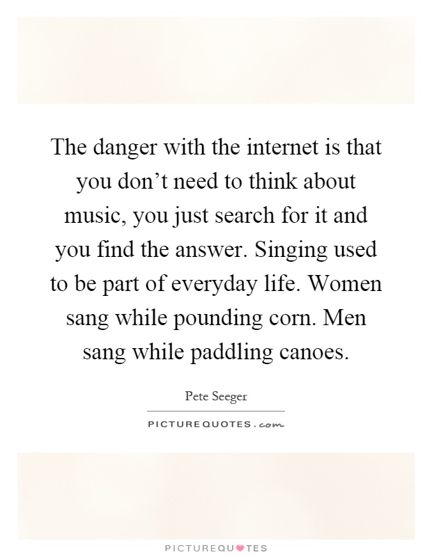 The danger with the internet is that you don't need to think about music, you just search for it and you find the answer. Singing used to be part of everyday life. Women sang while pounding corn. Men sang while paddling canoes Picture Quote #1