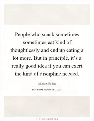 People who snack sometimes sometimes eat kind of thoughtlessly and end up eating a lot more. But in principle, it’s a really good idea if you can exert the kind of discipline needed Picture Quote #1
