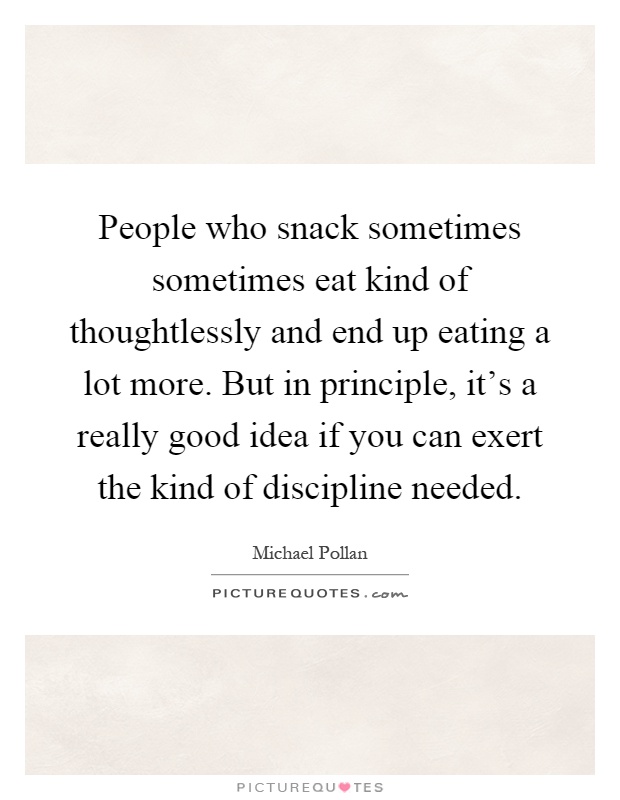 People who snack sometimes sometimes eat kind of thoughtlessly and end up eating a lot more. But in principle, it's a really good idea if you can exert the kind of discipline needed Picture Quote #1