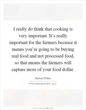 I really do think that cooking is very important. It’s really important for the farmers because it means you’re going to be buying real food and not processed food, so that means the farmers will capture more of your food dollar Picture Quote #1