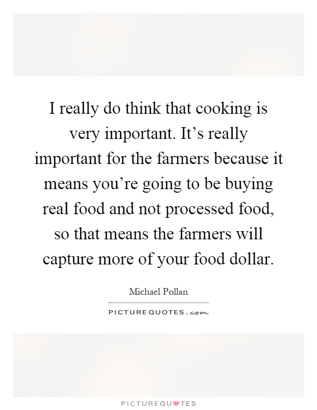I really do think that cooking is very important. It's really important for the farmers because it means you're going to be buying real food and not processed food, so that means the farmers will capture more of your food dollar Picture Quote #1